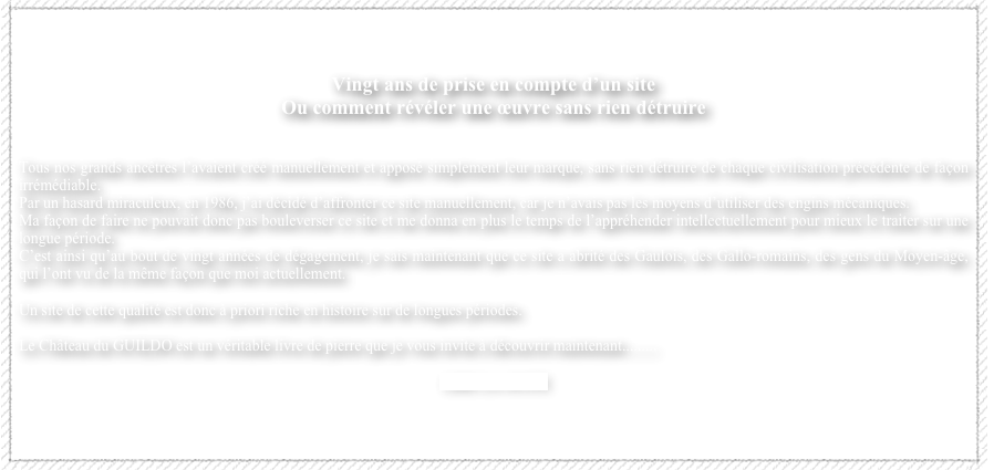 


Vingt ans de prise en compte d’un site
Ou comment révéler une œuvre sans rien détruire


Tous nos grands ancêtres l’avaient créé manuellement et apposé simplement leur marque, sans rien détruire de chaque civilisation précédente de façon irrémédiable.  
Par un hasard miraculeux, en 1986, j’ai décidé d’affronter ce site manuellement, car je n’avais pas les moyens d’utiliser des engins mécaniques.   
Ma façon de faire ne pouvait donc pas bouleverser ce site et me donna en plus le temps de l’appréhender intellectuellement pour mieux le traiter sur une longue période.  
C’est ainsi qu’au bout de vingt années de dégagement, je sais maintenant que ce site a abrité des Gaulois, des Gallo-romains, des gens du Moyen-âge, qui l’ont vu de la même façon que moi actuellement.  
 
Un site de cette qualité est donc à priori riche en histoire sur de longues périodes.  

Le Château du GUILDO est un véritable livre de pierre que je vous invite à découvrir maintenant.........  

LIRE LA SUITE

                                                                                               